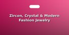 Zircon, Crystal & Modern Fashion Jewelry